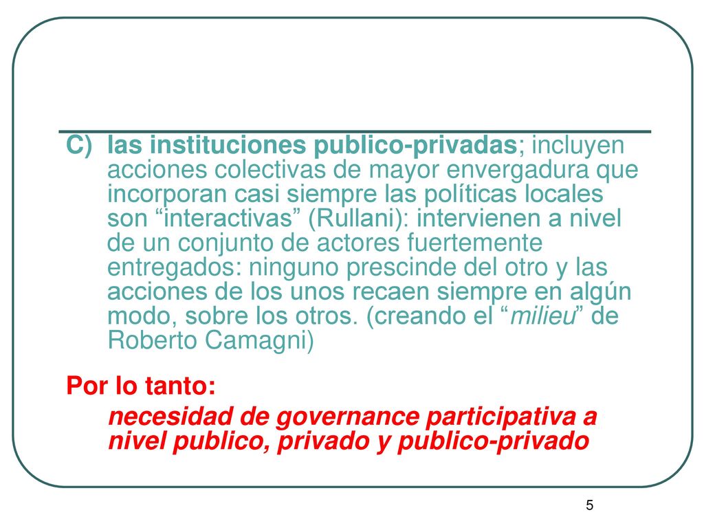 C) las instituciones publico-privadas; incluyen acciones colectivas de mayor envergadura que incorporan casi siempre las políticas locales son interactivas (Rullani): intervienen a nivel de un conjunto de actores fuertemente entregados: ninguno prescinde del otro y las acciones de los unos recaen siempre en algún modo, sobre los otros. (creando el milieu de Roberto Camagni)