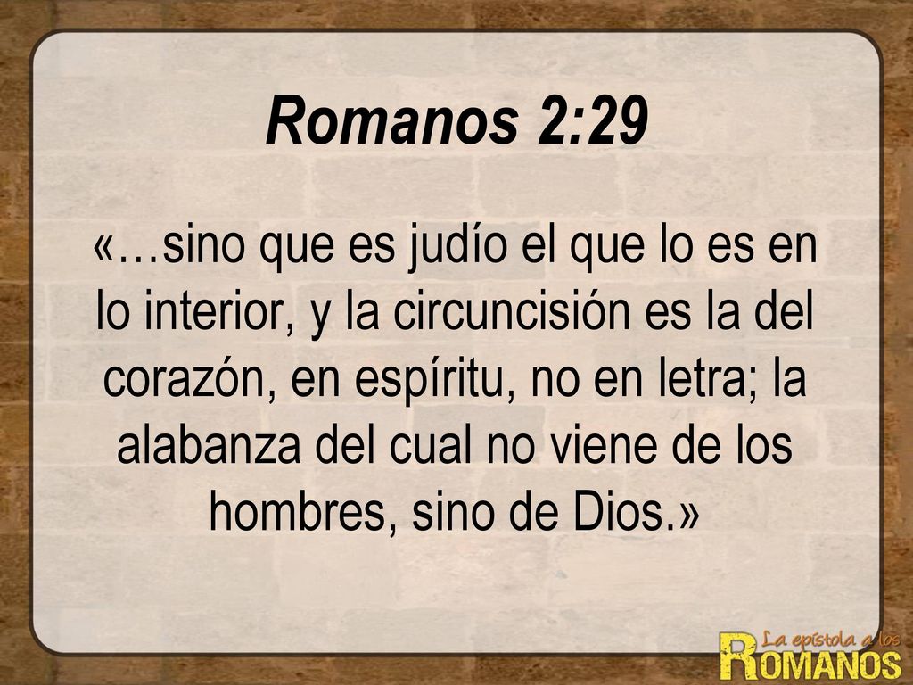 Romanos 2:29 «…sino que es judío el que lo es en lo interior, y la circuncisión es la del corazón, en espíritu, no en letra; la alabanza del cual no viene de los hombres, sino de Dios.»