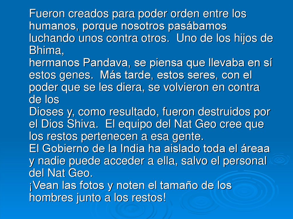 Fueron creados para poder orden entre los humanos, porque nosotros pasábamos luchando unos contra otros. Uno de los hijos de Bhima, hermanos Pandava, se piensa que llevaba en sí estos genes. Más tarde, estos seres, con el poder que se les diera, se volvieron en contra de los Dioses y, como resultado, fueron destruidos por el Dios Shiva. El equipo del Nat Geo cree que los restos pertenecen a esa gente.