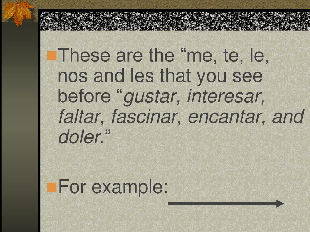 These are the me, te, le, nos and les that you see before gustar, interesar, faltar, fascinar, encantar, and doler.