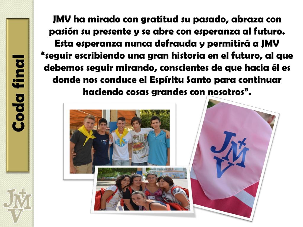 JMV ha mirado con gratitud su pasado, abraza con pasión su presente y se abre con esperanza al futuro. Esta esperanza nunca defrauda y permitirá a JMV seguir escribiendo una gran historia en el futuro, al que debemos seguir mirando, conscientes de que hacia él es donde nos conduce el Espíritu Santo para continuar haciendo cosas grandes con nosotros .