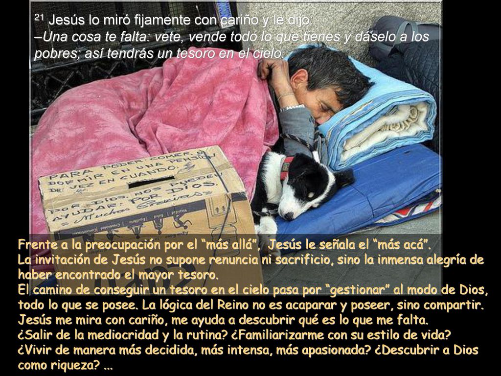 21 Jesús lo miró fijamente con cariño y le dijo: –Una cosa te falta: vete, vende todo lo que tienes y dáselo a los pobres; así tendrás un tesoro en el cielo.