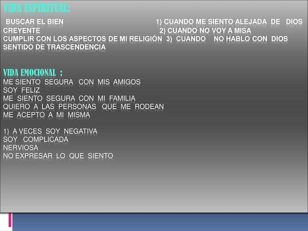 Vida espiritual: buscar el bien 1) cuando me siento alejada de dios creyente 2) cuando no voy a misa cumplir con los aspectos de mi religión 3) cuando no hablo con dios sentido de trascendencia vida emocional : me siento segura con mis amigos soy feliz me siento segura con mi familia quiero a las personas que me rodean me acepto a mi misma 1) a veces soy negativa soy complicada nerviosa no expresar lo que siento