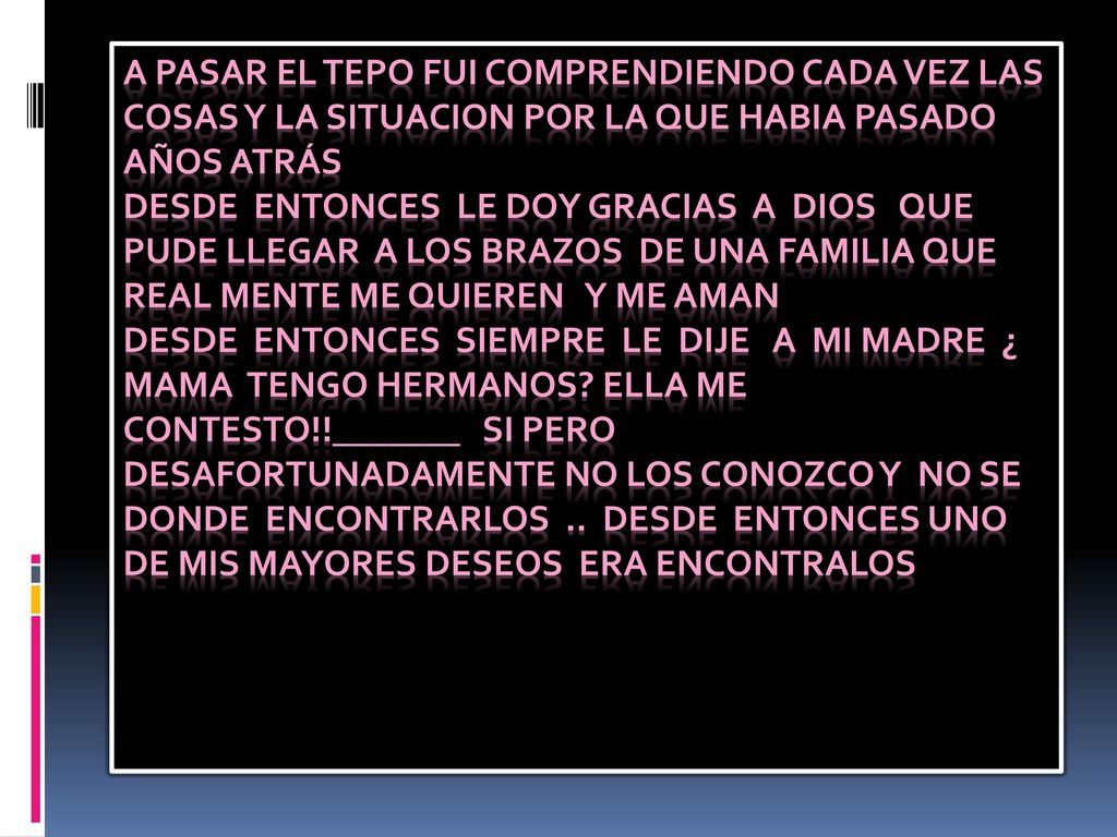 A PASAR EL TEPO FUI COMPRENDIENDO CADA VEZ LAS COSAS Y LA SITUACION POR LA QUE HABIA PASADO AÑOS ATRÁS DESDE ENTONCES LE DOY GRACIAS A DIOS QUE PUDE LLEGAR A LOS BRAZOS DE UNA FAMILIA QUE REAL MENTE ME QUIEREN Y ME AMAN DESDE ENTONCES SIEMPRE LE DIJE A MI MADRE ¿ MAMA TENGO HERMANOS.