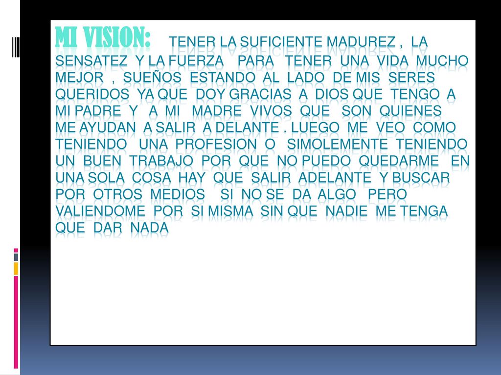 MI VISION: TENER LA SUFICIENTE MADUREZ , LA SENSATEZ Y LA FUERZA PARA TENER UNA VIDA MUCHO MEJOR , SUEÑOS ESTANDO AL LADO DE MIS SERES QUERIDOS YA QUE DOY GRACIAS A DIOS QUE TENGO A MI PADRE Y A MI MADRE VIVOS QUE SON QUIENES ME AYUDAN A SALIR A DELANTE .