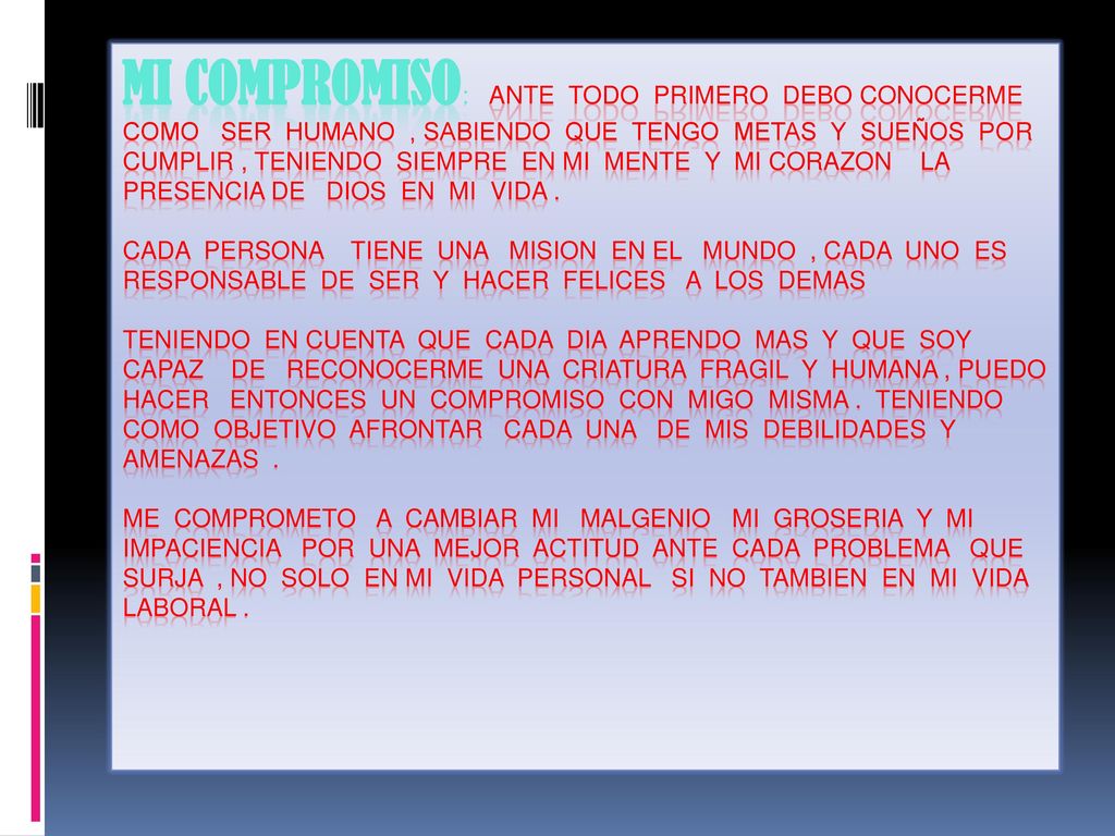 MI COMPROMISO: ANTE TODO PRIMERO DEBO CONOCERME COMO SER HUMANO , SABIENDO QUE TENGO METAS Y SUEÑOS POR CUMPLIR , TENIENDO SIEMPRE EN MI MENTE Y MI CORAZON LA PRESENCIA DE DIOS EN MI VIDA .