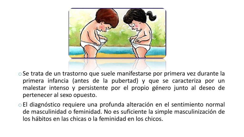 Se trata de un trastorno que suele manifestarse por primera vez durante la primera infancia (antes de la pubertad) y que se caracteriza por un malestar intenso y persistente por el propio género junto al deseo de pertenecer al sexo opuesto.
