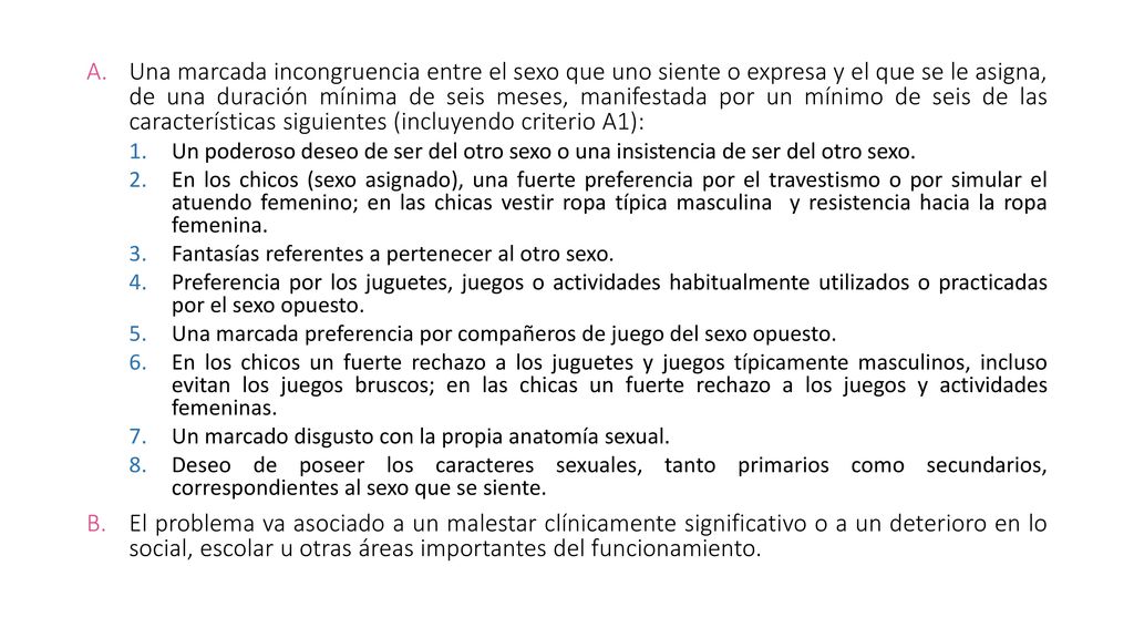 Una marcada incongruencia entre el sexo que uno siente o expresa y el que se le asigna, de una duración mínima de seis meses, manifestada por un mínimo de seis de las características siguientes (incluyendo criterio A1):