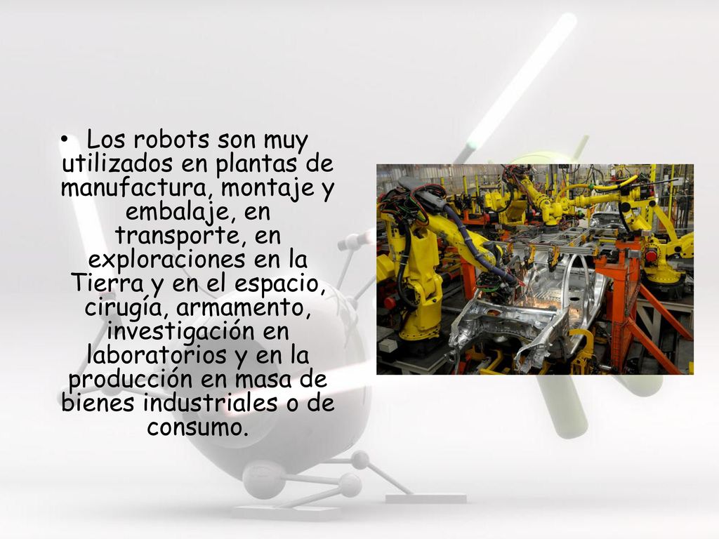 Los robots son muy utilizados en plantas de manufactura, montaje y embalaje, en transporte, en exploraciones en la Tierra y en el espacio, cirugía, armamento, investigación en laboratorios y en la producción en masa de bienes industriales o de consumo.