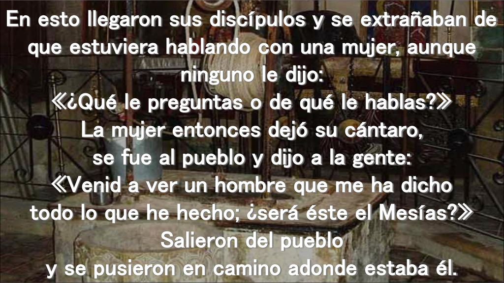 En esto llegaron sus discípulos y se extrañaban de que estuviera hablando con una mujer, aunque ninguno le dijo: «¿Qué le preguntas o de qué le hablas » La mujer entonces dejó su cántaro, se fue al pueblo y dijo a la gente: «Venid a ver un hombre que me ha dicho todo lo que he hecho; ¿será éste el Mesías » Salieron del pueblo y se pusieron en camino adonde estaba él.
