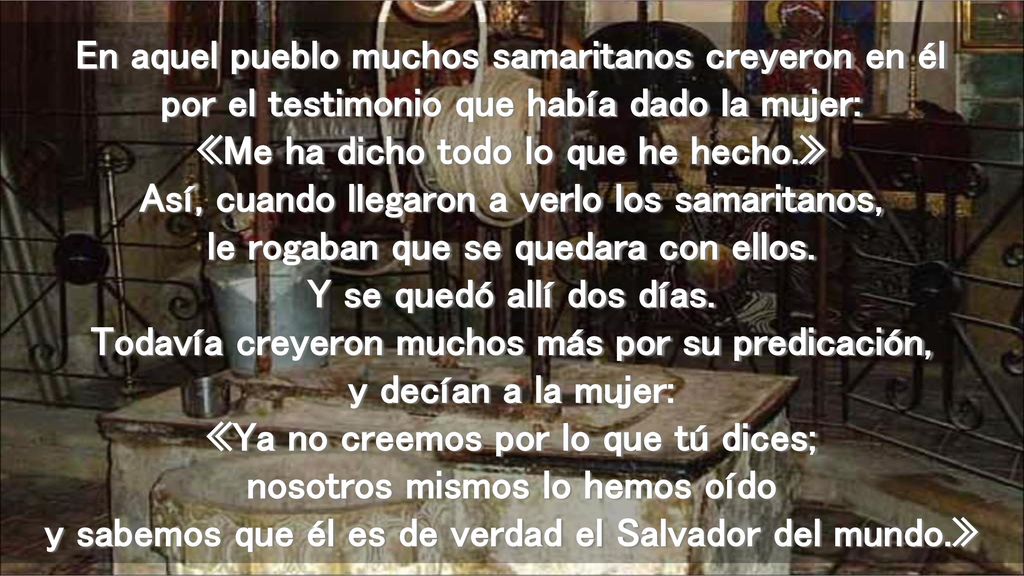 En aquel pueblo muchos samaritanos creyeron en él por el testimonio que había dado la mujer: «Me ha dicho todo lo que he hecho.» Así, cuando llegaron a verlo los samaritanos, le rogaban que se quedara con ellos.