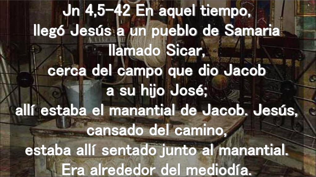 Jn 4,5-42 En aquel tiempo, llegó Jesús a un pueblo de Samaria llamado Sicar, cerca del campo que dio Jacob a su hijo José; allí estaba el manantial de Jacob.