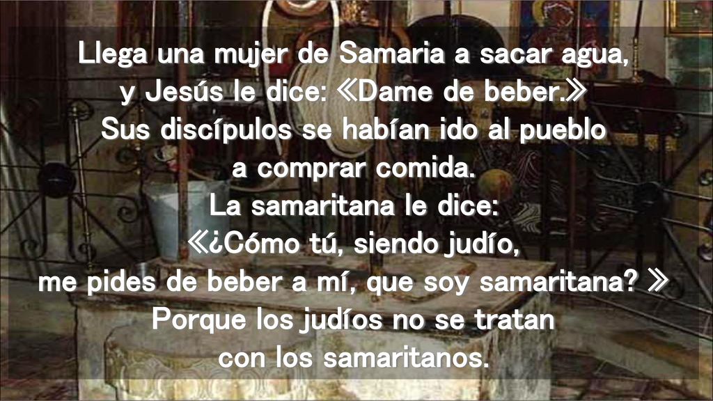 Llega una mujer de Samaria a sacar agua, y Jesús le dice: «Dame de beber.» Sus discípulos se habían ido al pueblo a comprar comida.