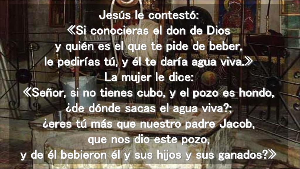 Jesús le contestó: «Si conocieras el don de Dios y quién es el que te pide de beber, le pedirías tú, y él te daría agua viva.» La mujer le dice: «Señor, si no tienes cubo, y el pozo es hondo, ¿de dónde sacas el agua viva ; ¿eres tú más que nuestro padre Jacob, que nos dio este pozo, y de él bebieron él y sus hijos y sus ganados »
