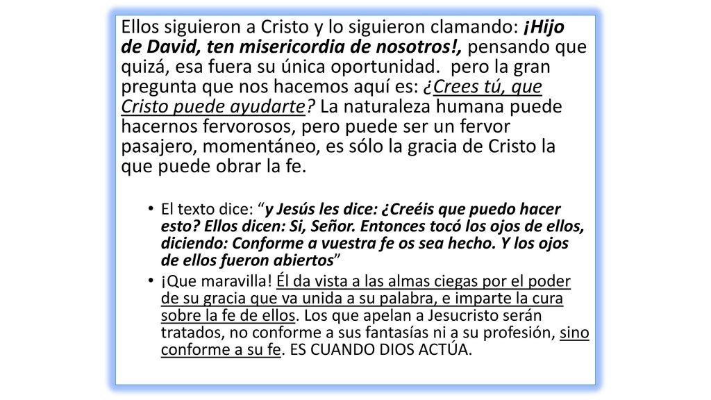 Ellos siguieron a Cristo y lo siguieron clamando: ¡Hijo de David, ten misericordia de nosotros!, pensando que quizá, esa fuera su única oportunidad. pero la gran pregunta que nos hacemos aquí es: ¿Crees tú, que Cristo puede ayudarte La naturaleza humana puede hacernos fervorosos, pero puede ser un fervor pasajero, momentáneo, es sólo la gracia de Cristo la que puede obrar la fe.