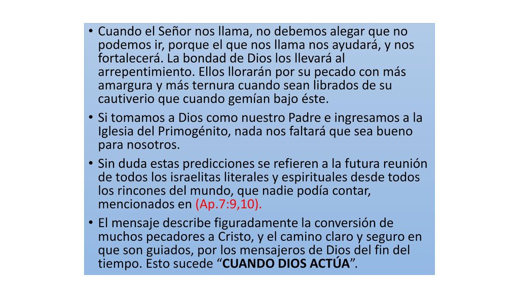 Cuando el Señor nos llama, no debemos alegar que no podemos ir, porque el que nos llama nos ayudará, y nos fortalecerá. La bondad de Dios los llevará al arrepentimiento. Ellos llorarán por su pecado con más amargura y más ternura cuando sean librados de su cautiverio que cuando gemían bajo éste.