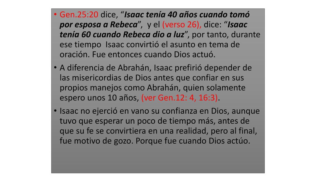 Gen.25:20 dice, Isaac tenía 40 años cuando tomó por esposa a Rebeca , y el (verso 26), dice: Isaac tenía 60 cuando Rebeca dio a luz , por tanto, durante ese tiempo Isaac convirtió el asunto en tema de oración. Fue entonces cuando Dios actuó.