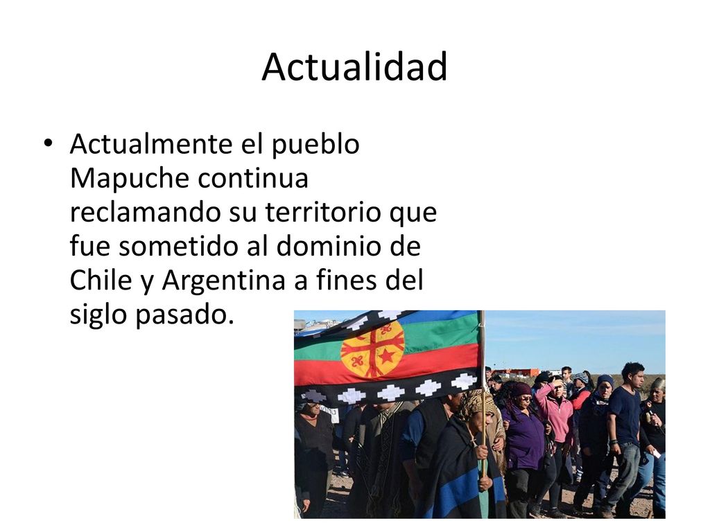 Actualidad Actualmente el pueblo Mapuche continua reclamando su territorio que fue sometido al dominio de Chile y Argentina a fines del siglo pasado.