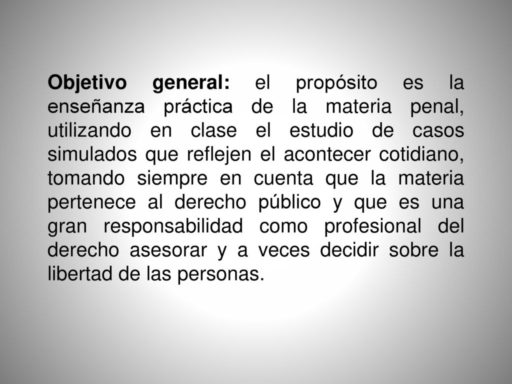 Objetivo general: el propósito es la enseñanza práctica de la materia penal, utilizando en clase el estudio de casos simulados que reflejen el acontecer cotidiano, tomando siempre en cuenta que la materia pertenece al derecho público y que es una gran responsabilidad como profesional del derecho asesorar y a veces decidir sobre la libertad de las personas.