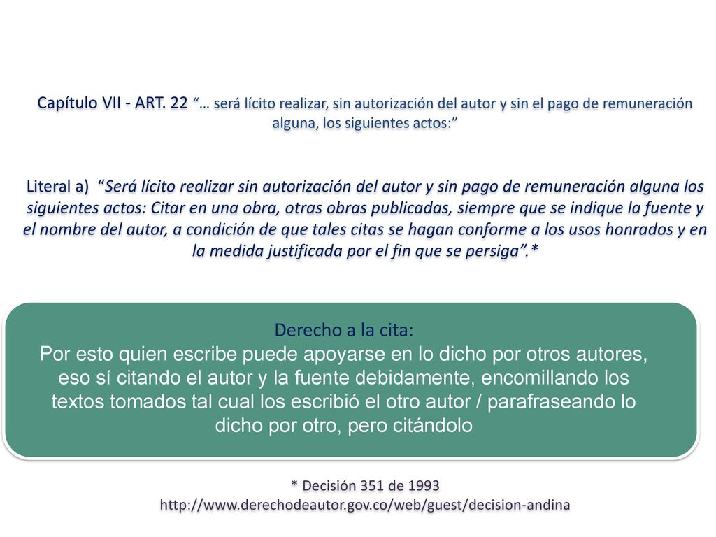 Capítulo VII - ART. 22 … será lícito realizar, sin autorización del autor y sin el pago de remuneración alguna, los siguientes actos: Literal a) Será lícito realizar sin autorización del autor y sin pago de remuneración alguna los siguientes actos: Citar en una obra, otras obras publicadas, siempre que se indique la fuente y el nombre del autor, a condición de que tales citas se hagan conforme a los usos honrados y en la medida justificada por el fin que se persiga .* * Decisión 351 de