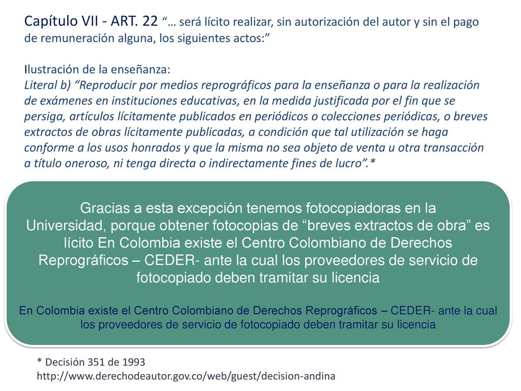 Capítulo VII - ART. 22 … será lícito realizar, sin autorización del autor y sin el pago de remuneración alguna, los siguientes actos: Ilustración de la enseñanza: Literal b) Reproducir por medios reprográficos para la enseñanza o para la realización de exámenes en instituciones educativas, en la medida justificada por el fin que se persiga, artículos lícitamente publicados en periódicos o colecciones periódicas, o breves extractos de obras lícitamente publicadas, a condición que tal utilización se haga conforme a los usos honrados y que la misma no sea objeto de venta u otra transacción a título oneroso, ni tenga directa o indirectamente fines de lucro .*