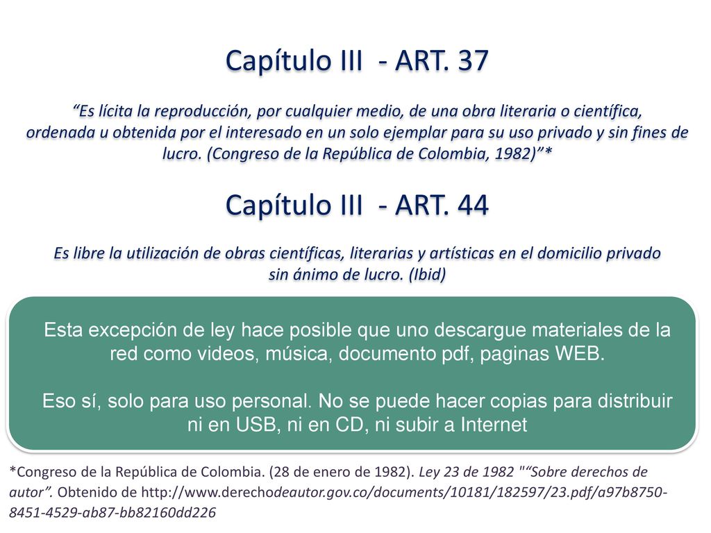 Capítulo III - ART. 37 Es lícita la reproducción, por cualquier medio, de una obra literaria o científica, ordenada u obtenida por el interesado en un solo ejemplar para su uso privado y sin fines de lucro. (Congreso de la República de Colombia, 1982) * Capítulo III - ART. 44 Es libre la utilización de obras científicas, literarias y artísticas en el domicilio privado sin ánimo de lucro. (Ibid)