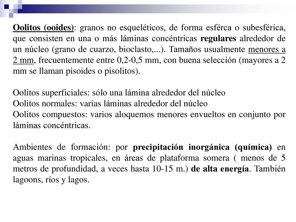 Oolitos (ooides): granos no esqueléticos, de forma esférca o subesférica, que consisten en una o más láminas concéntricas regulares alrededor de un núcleo (grano de cuarzo, bioclasto,...). Tamaños usualmente menores a 2 mm, frecuentemente entre 0,2-0,5 mm, con buena selección (mayores a 2 mm se llaman pisoides o pisolitos).