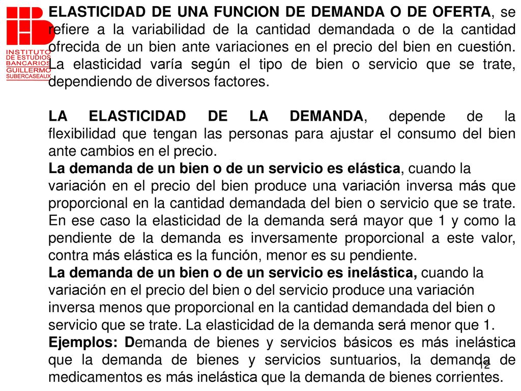 ELASTICIDAD DE UNA FUNCION DE DEMANDA O DE OFERTA, se refiere a la variabilidad de la cantidad demandada o de la cantidad ofrecida de un bien ante variaciones en el precio del bien en cuestión. La elasticidad varía según el tipo de bien o servicio que se trate, dependiendo de diversos factores.