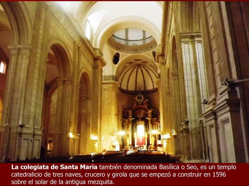 La colegiata de Santa María también denominada Basílica o Seo, es un templo catedralicio de tres naves, crucero y girola que se empezó a construir en 1596 sobre el solar de la antigua mezquita.
