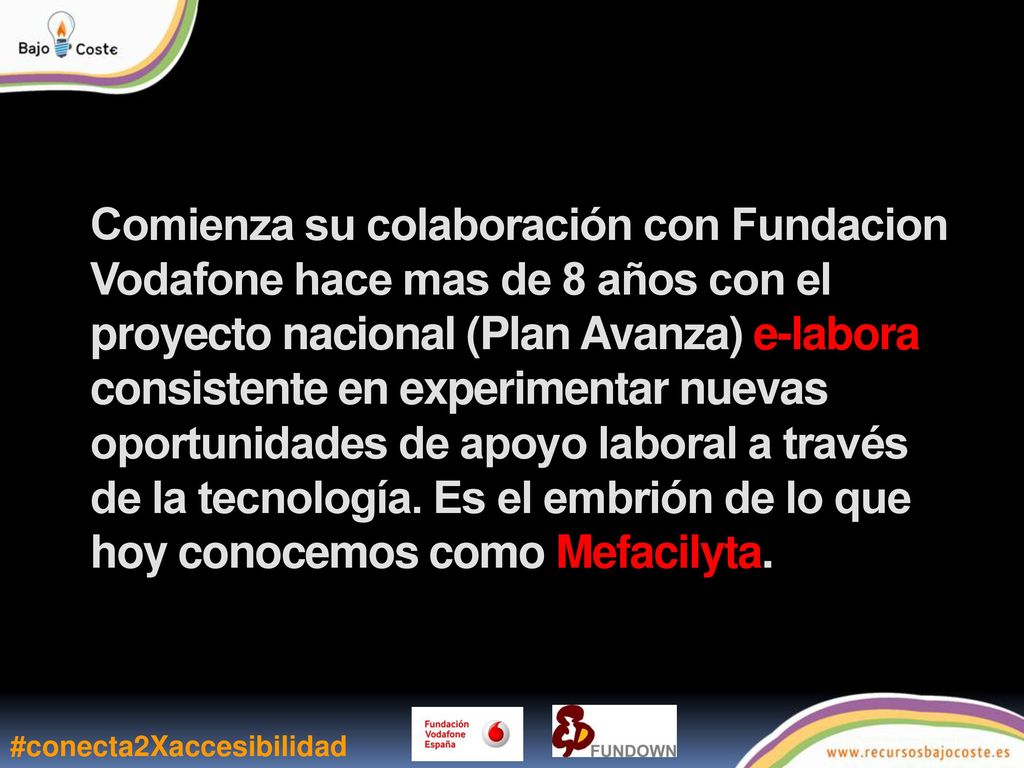 Comienza su colaboración con Fundacion Vodafone hace mas de 8 años con el proyecto nacional (Plan Avanza) e-labora consistente en experimentar nuevas oportunidades de apoyo laboral a través de la tecnología. Es el embrión de lo que hoy conocemos como Mefacilyta.
