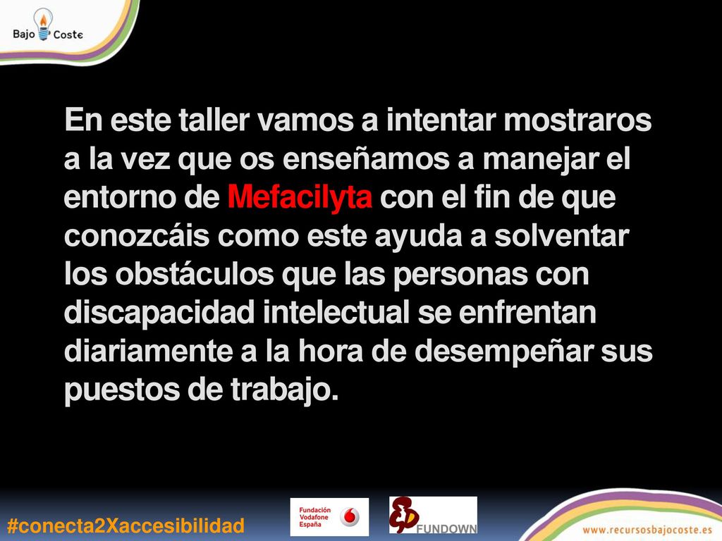 En este taller vamos a intentar mostraros a la vez que os enseñamos a manejar el entorno de Mefacilyta con el fin de que conozcáis como este ayuda a solventar los obstáculos que las personas con discapacidad intelectual se enfrentan diariamente a la hora de desempeñar sus puestos de trabajo.