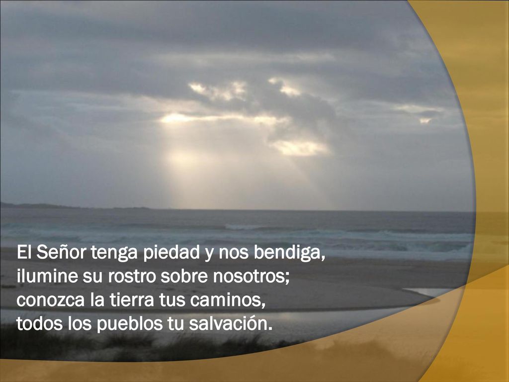 El Señor tenga piedad y nos bendiga, ilumine su rostro sobre nosotros; conozca la tierra tus caminos, todos los pueblos tu salvación.