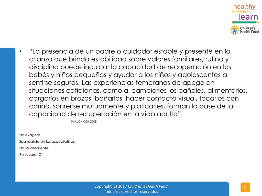 La presencia de un padre o cuidador estable y presente en la crianza que brinda estabilidad sobre valores familiares, rutina y disciplina puede inculcar la capacidad de recuperación en los bebés y niños pequeños y ayudar a los niños y adolescentes a sentirse seguros. Las experiencias tempranas de apego en situaciones cotidianas, como al cambiarles los pañales, alimentarlos, cargarlos en brazos, bañarlos, hacer contacto visual, tocarlos con cariño, sonreírse mutuamente y platicarles, forman la base de la capacidad de recuperación en la vida adulta .