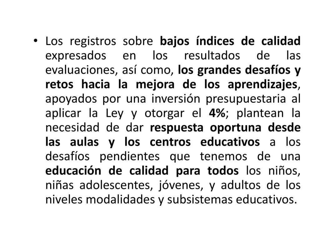 Los registros sobre bajos índices de calidad expresados en los resultados de las evaluaciones, así como, los grandes desafíos y retos hacia la mejora de los aprendizajes, apoyados por una inversión presupuestaria al aplicar la Ley y otorgar el 4%; plantean la necesidad de dar respuesta oportuna desde las aulas y los centros educativos a los desafíos pendientes que tenemos de una educación de calidad para todos los niños, niñas adolescentes, jóvenes, y adultos de los niveles modalidades y subsistemas educativos.
