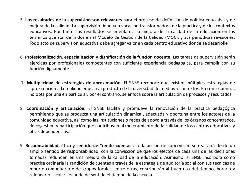 5. Los resultados de la supervisión son relevantes para el proceso de definición de política educativa y de mejora de la calidad. La supervisión tiene una vocación transformadora de la práctica y de los contextos educativos. Por tanto sus resultados se orientan a la mejora de la calidad de la educación en los términos que son definidos en el Modelo de Gestión de la Calidad (MGC), y sus periódicas revisiones. Todo acto de supervisión educativa debe agregar valor en cada centro educativo donde se desarrolle