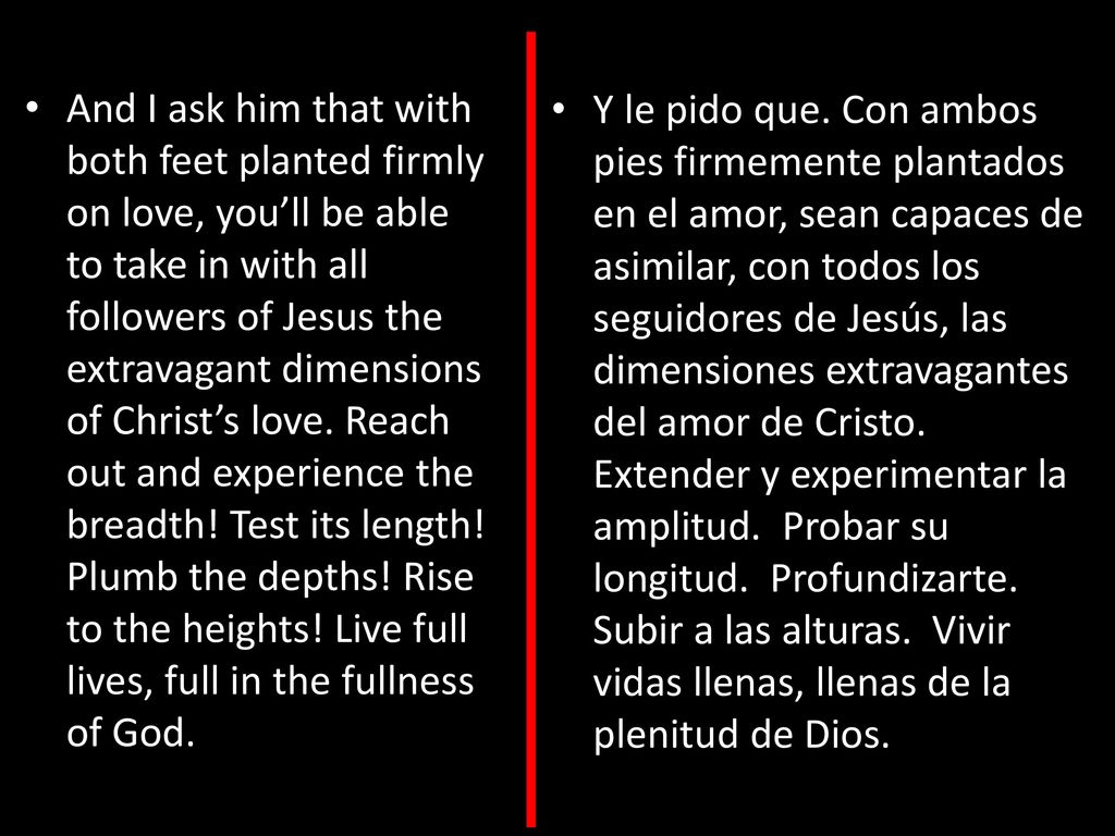 And I ask him that with both feet planted firmly on love, you’ll be able to take in with all followers of Jesus the extravagant dimensions of Christ’s love. Reach out and experience the breadth! Test its length! Plumb the depths! Rise to the heights! Live full lives, full in the fullness of God.