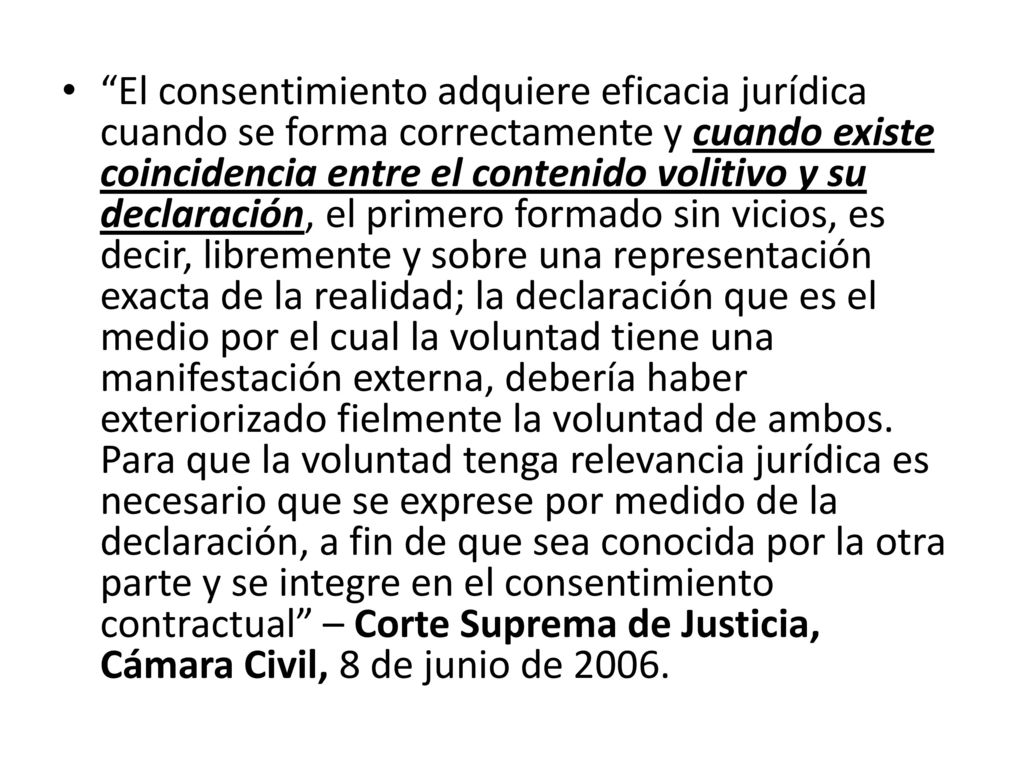 El consentimiento adquiere eficacia jurídica cuando se forma correctamente y cuando existe coincidencia entre el contenido volitivo y su declaración, el primero formado sin vicios, es decir, libremente y sobre una representación exacta de la realidad; la declaración que es el medio por el cual la voluntad tiene una manifestación externa, debería haber exteriorizado fielmente la voluntad de ambos.
