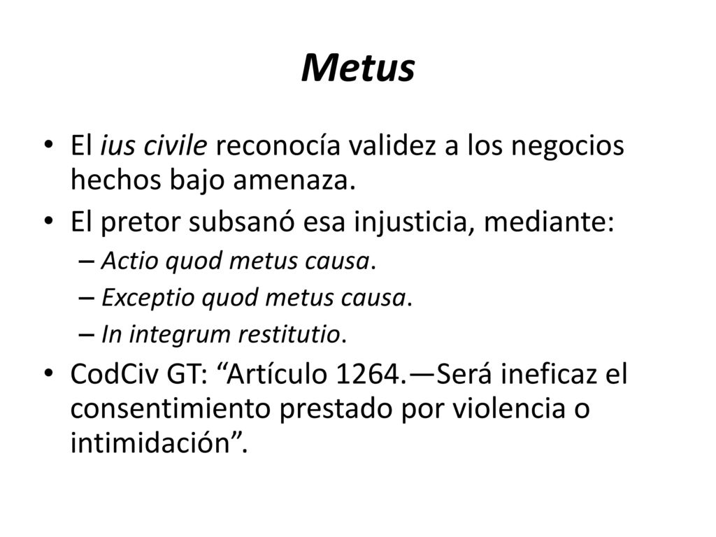 Metus El ius civile reconocía validez a los negocios hechos bajo amenaza. El pretor subsanó esa injusticia, mediante: