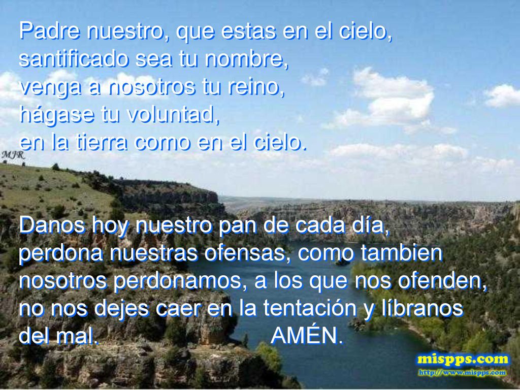Padre nuestro, que estas en el cielo, santificado sea tu nombre, venga a nosotros tu reino, hágase tu voluntad, en la tierra como en el cielo.