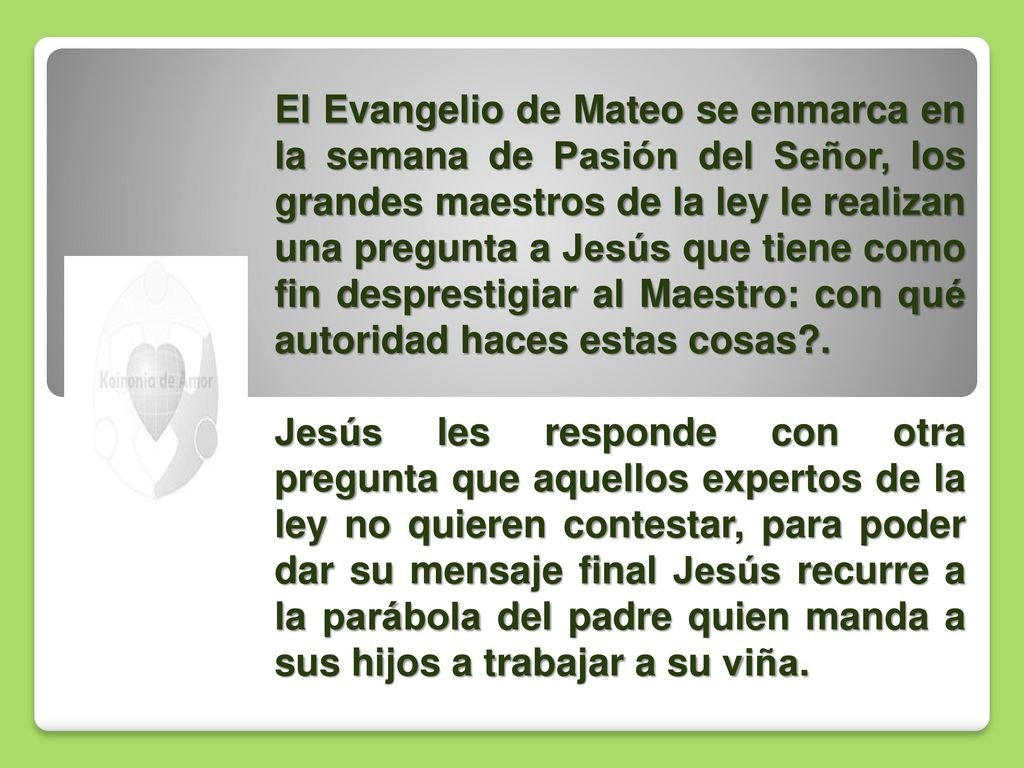 El Evangelio de Mateo se enmarca en la semana de Pasión del Señor, los grandes maestros de la ley le realizan una pregunta a Jesús que tiene como fin desprestigiar al Maestro: con qué autoridad haces estas cosas .