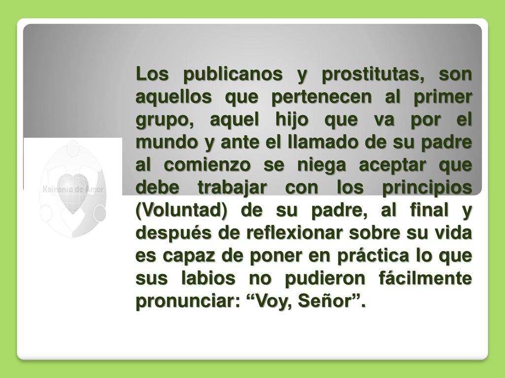Los publicanos y prostitutas, son aquellos que pertenecen al primer grupo, aquel hijo que va por el mundo y ante el llamado de su padre al comienzo se niega aceptar que debe trabajar con los principios (Voluntad) de su padre, al final y después de reflexionar sobre su vida es capaz de poner en práctica lo que sus labios no pudieron fácilmente pronunciar: Voy, Señor .