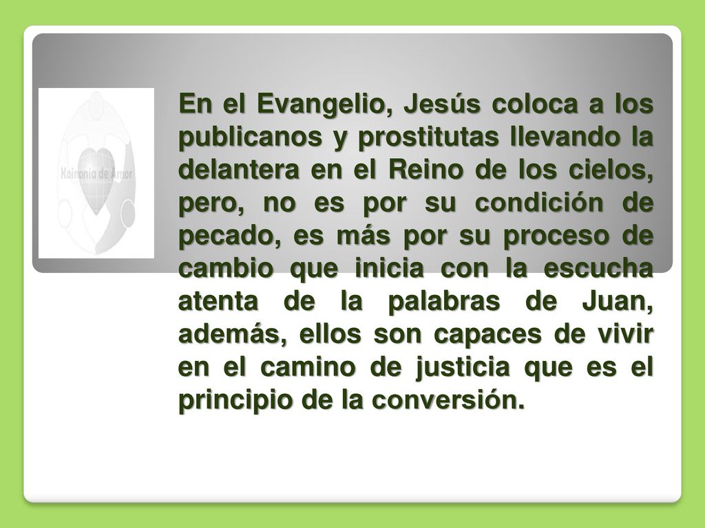 En el Evangelio, Jesús coloca a los publicanos y prostitutas llevando la delantera en el Reino de los cielos, pero, no es por su condición de pecado, es más por su proceso de cambio que inicia con la escucha atenta de la palabras de Juan, además, ellos son capaces de vivir en el camino de justicia que es el principio de la conversión.