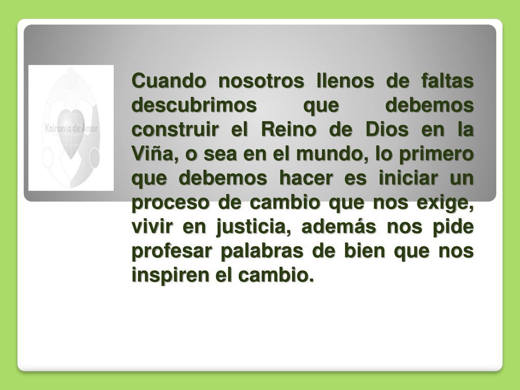 Cuando nosotros llenos de faltas descubrimos que debemos construir el Reino de Dios en la Viña, o sea en el mundo, lo primero que debemos hacer es iniciar un proceso de cambio que nos exige, vivir en justicia, además nos pide profesar palabras de bien que nos inspiren el cambio.