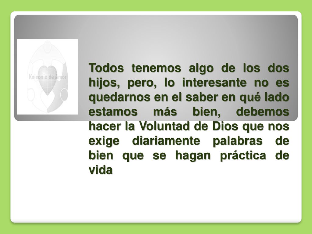 Todos tenemos algo de los dos hijos, pero, lo interesante no es quedarnos en el saber en qué lado estamos más bien, debemos hacer la Voluntad de Dios que nos exige diariamente palabras de bien que se hagan práctica de vida