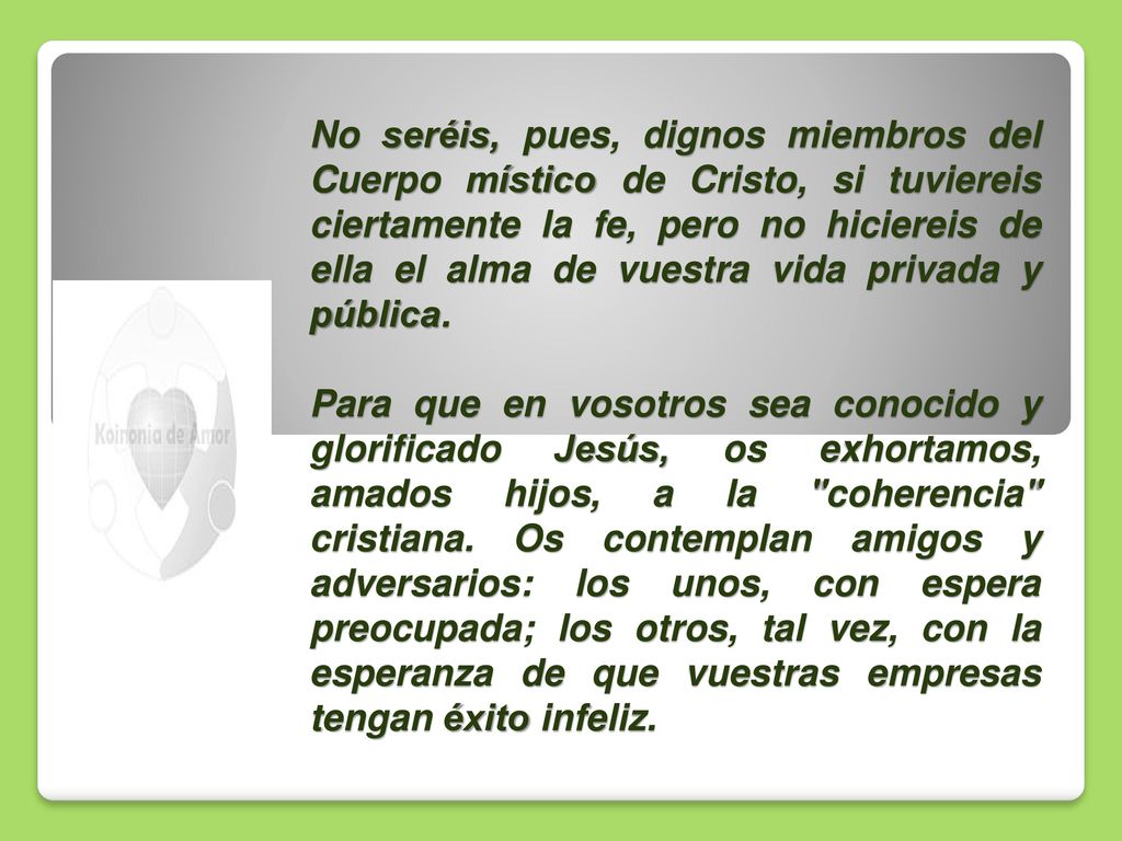 No seréis, pues, dignos miembros del Cuerpo místico de Cristo, si tuviereis ciertamente la fe, pero no hiciereis de ella el alma de vuestra vida privada y pública.