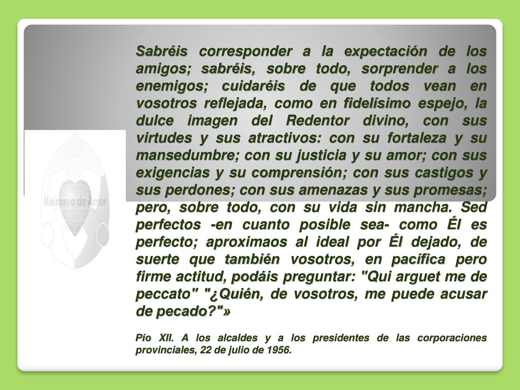 Sabréis corresponder a la expectación de los amigos; sabréis, sobre todo, sorprender a los enemigos; cuidaréis de que todos vean en vosotros reflejada, como en fidelísimo espejo, la dulce imagen del Redentor divino, con sus virtudes y sus atractivos: con su fortaleza y su mansedumbre; con su justicia y su amor; con sus exigencias y su comprensión; con sus castigos y sus perdones; con sus amenazas y sus promesas; pero, sobre todo, con su vida sin mancha. Sed perfectos -en cuanto posible sea- como Él es perfecto; aproximaos al ideal por Él dejado, de suerte que también vosotros, en pacífica pero firme actitud, podáis preguntar: Qui arguet me de peccato ¿Quién, de vosotros, me puede acusar de pecado »