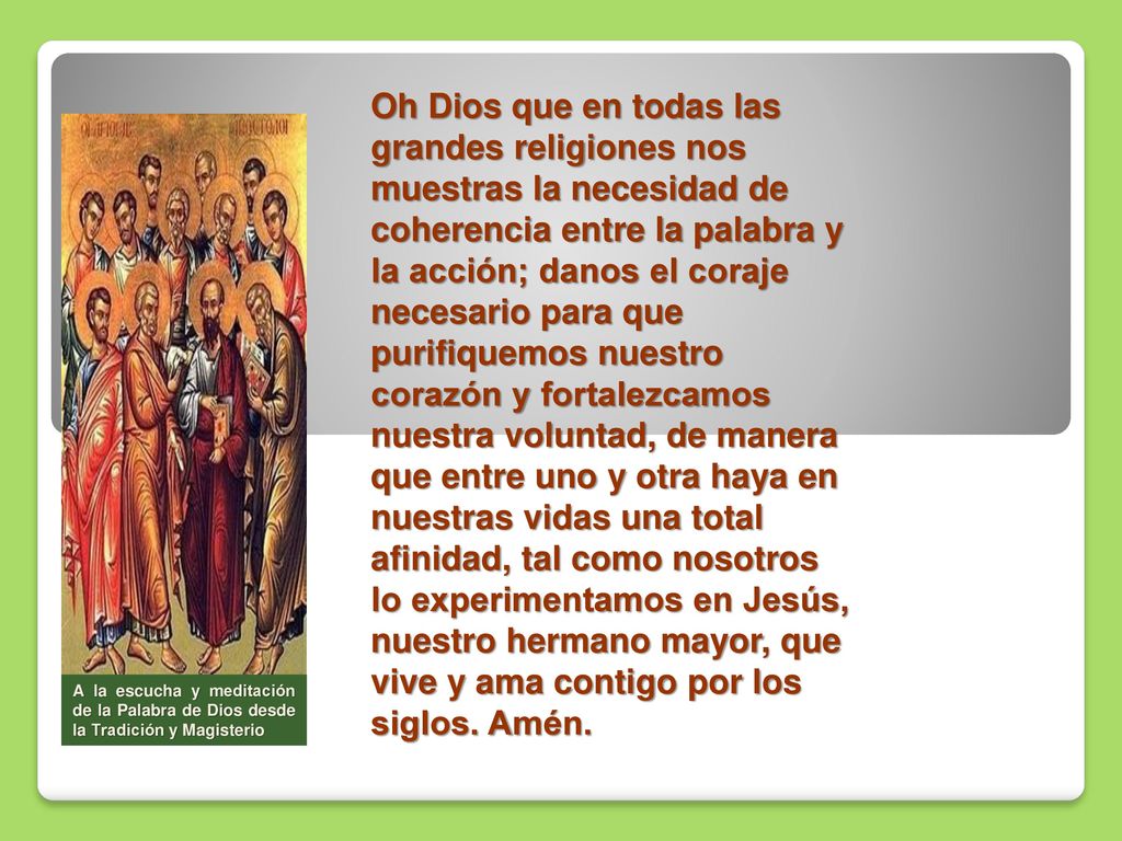 Oh Dios que en todas las grandes religiones nos muestras la necesidad de coherencia entre la palabra y la acción; danos el coraje necesario para que purifiquemos nuestro corazón y fortalezcamos nuestra voluntad, de manera que entre uno y otra haya en nuestras vidas una total afinidad, tal como nosotros lo experimentamos en Jesús, nuestro hermano mayor, que vive y ama contigo por los siglos. Amén.