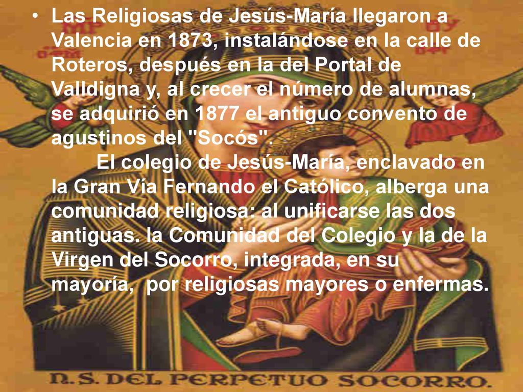 Las Religiosas de Jesús-María llegaron a Valencia en 1873, instalándose en la calle de Roteros, después en la del Portal de Valldigna y, al crecer el número de alumnas, se adquirió en 1877 el antiguo convento de agustinos del Socós .