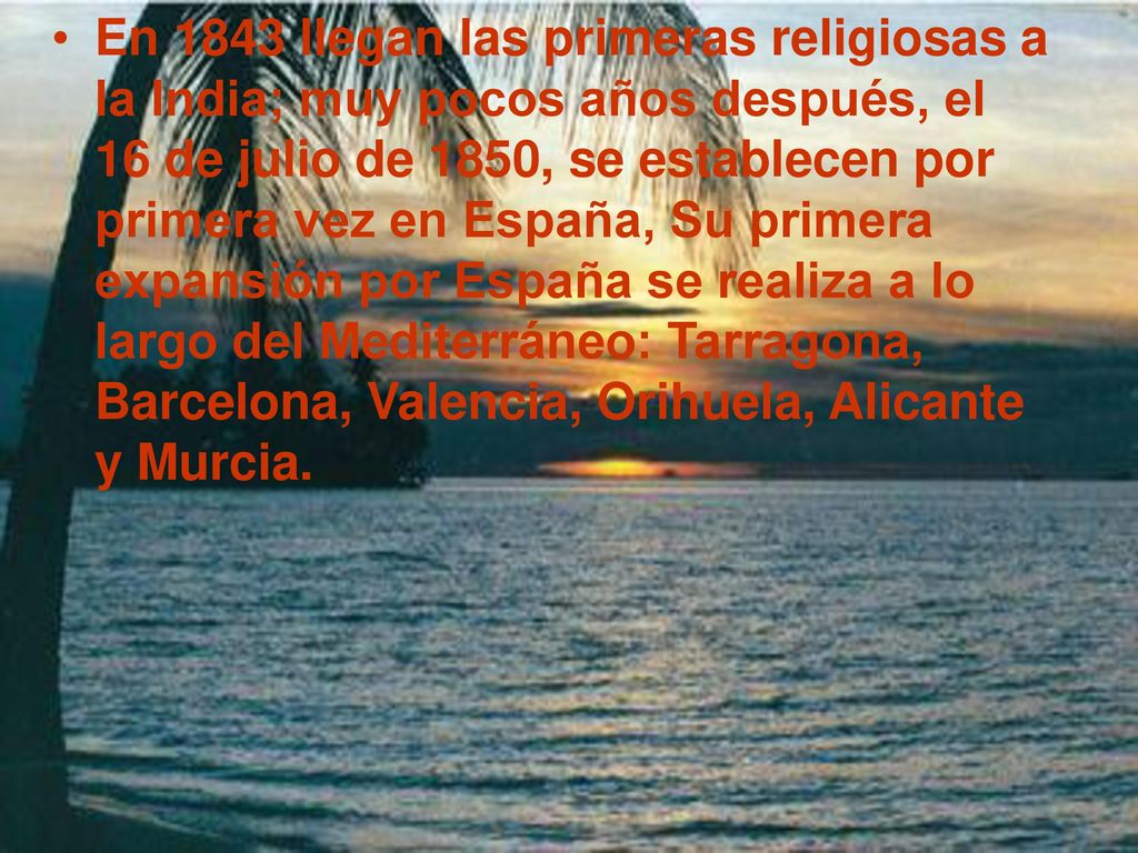 En 1843 llegan las primeras religiosas a la India; muy pocos años después, el 16 de julio de 1850, se establecen por primera vez en España, Su primera expansión por España se realiza a lo largo del Mediterráneo: Tarragona, Barcelona, Valencia, Orihuela, Alicante y Murcia.
