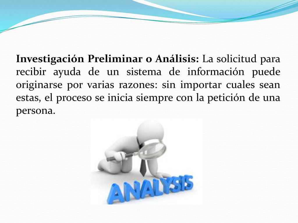 Investigación Preliminar o Análisis: La solicitud para recibir ayuda de un sistema de información puede originarse por varias razones: sin importar cuales sean estas, el proceso se inicia siempre con la petición de una persona.